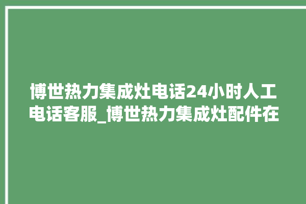 博世热力集成灶电话24小时人工电话客服_博世热力集成灶配件在哪买 。热力