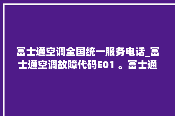 富士通空调全国统一服务电话_富士通空调故障代码E01 。富士通