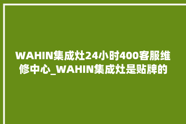 WAHIN集成灶24小时400客服维修中心_WAHIN集成灶是贴牌的吗 。客服