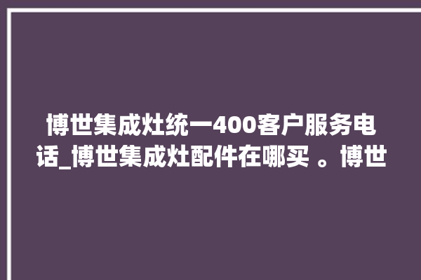 博世集成灶统一400客户服务电话_博世集成灶配件在哪买 。博世