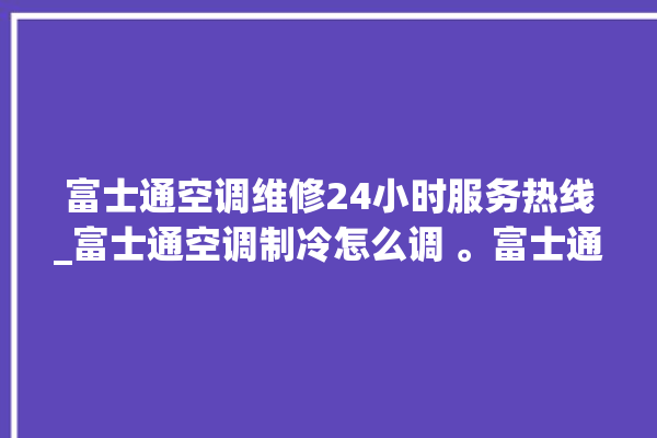 富士通空调维修24小时服务热线_富士通空调制冷怎么调 。富士通