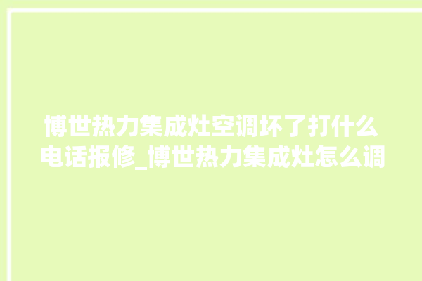 博世热力集成灶空调坏了打什么电话报修_博世热力集成灶怎么调火 。热力