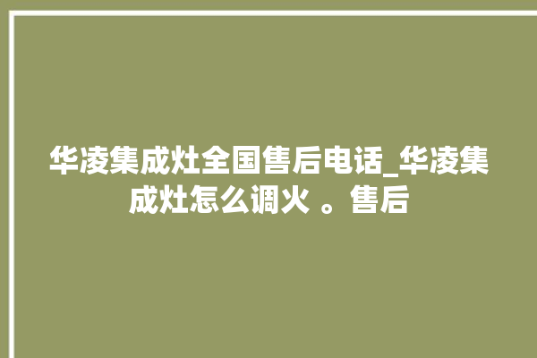 华凌集成灶全国售后电话_华凌集成灶怎么调火 。售后