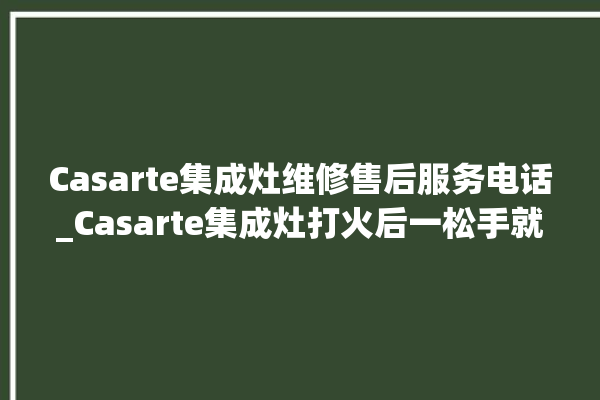 Casarte集成灶维修售后服务电话_Casarte集成灶打火后一松手就灭 。服务电话