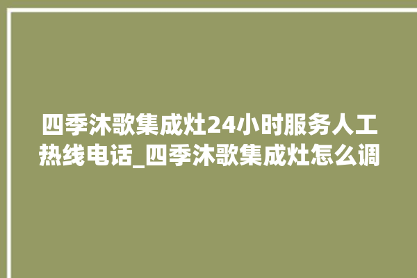 四季沐歌集成灶24小时服务人工热线电话_四季沐歌集成灶怎么调火 。歌集