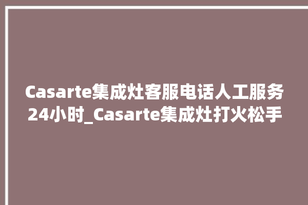 Casarte集成灶客服电话人工服务24小时_Casarte集成灶打火松手灭 。客服电话