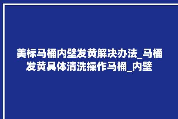 美标马桶内壁发黄解决办法_马桶发黄具体清洗操作马桶_内壁