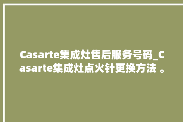 Casarte集成灶售后服务号码_Casarte集成灶点火针更换方法 。售后服务