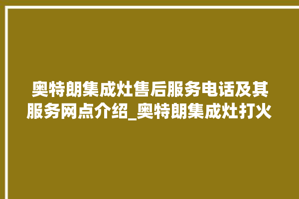 奥特朗集成灶售后服务电话及其服务网点介绍_奥特朗集成灶打火松手灭 。奥特朗