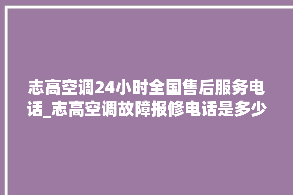 志高空调24小时全国售后服务电话_志高空调故障报修电话是多少 。志高