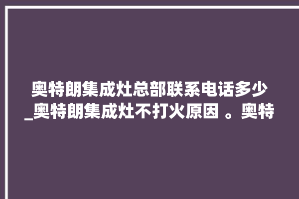 奥特朗集成灶总部联系电话多少_奥特朗集成灶不打火原因 。奥特朗