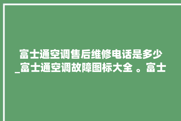 富士通空调售后维修电话是多少_富士通空调故障图标大全 。富士通