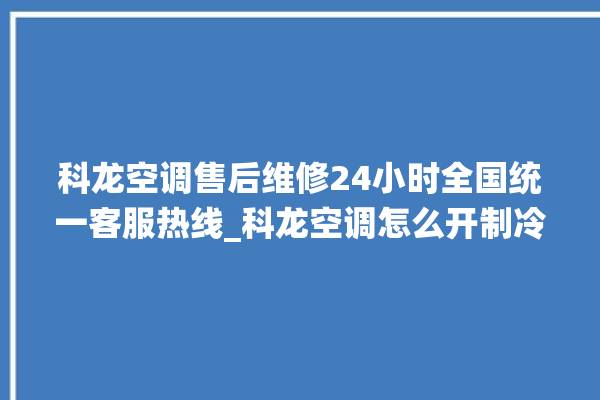 科龙空调售后维修24小时全国统一客服热线_科龙空调怎么开制冷 。科龙