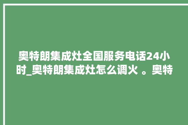 奥特朗集成灶全国服务电话24小时_奥特朗集成灶怎么调火 。奥特朗