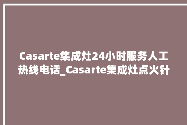 Casarte集成灶24小时服务人工热线电话_Casarte集成灶点火针更换方法 。热线电话