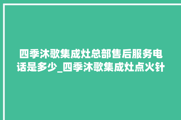 四季沐歌集成灶总部售后服务电话是多少_四季沐歌集成灶点火针更换方法 。歌集