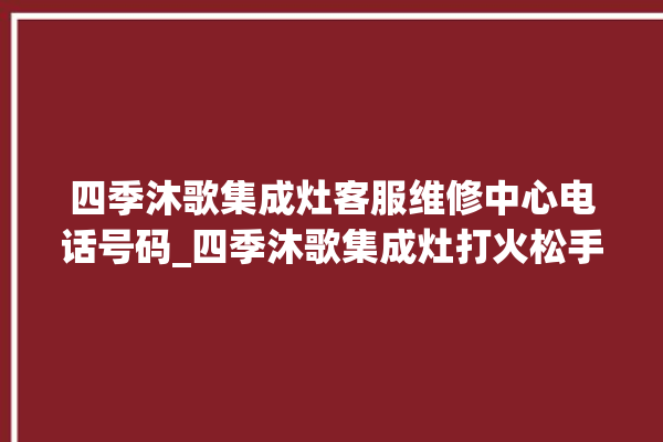 四季沐歌集成灶客服维修中心电话号码_四季沐歌集成灶打火松手灭 。歌集