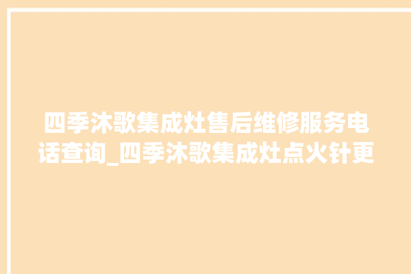 四季沐歌集成灶售后维修服务电话查询_四季沐歌集成灶点火针更换方法 。歌集