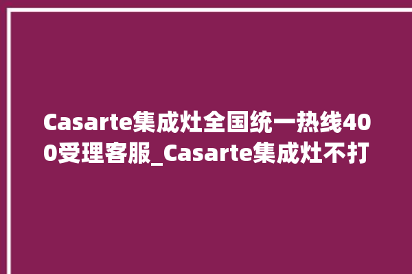 Casarte集成灶全国统一热线400受理客服_Casarte集成灶不打火原因 。客服