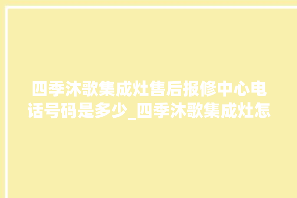 四季沐歌集成灶售后报修中心电话号码是多少_四季沐歌集成灶怎么调火 。歌集