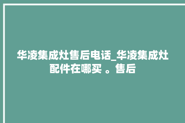 华凌集成灶售后电话_华凌集成灶配件在哪买 。售后