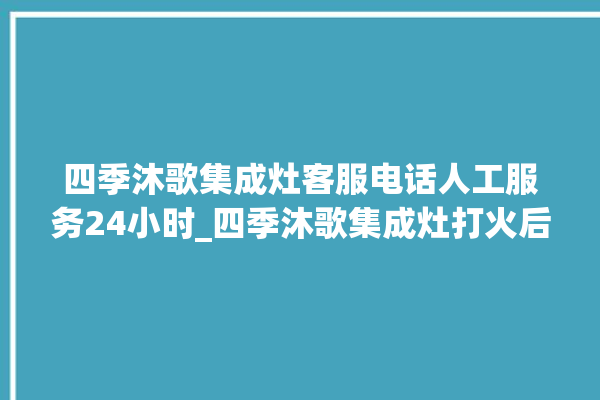 四季沐歌集成灶客服电话人工服务24小时_四季沐歌集成灶打火后一松手就灭 。歌集