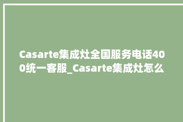 Casarte集成灶全国服务电话400统一客服_Casarte集成灶怎么调火 。客服