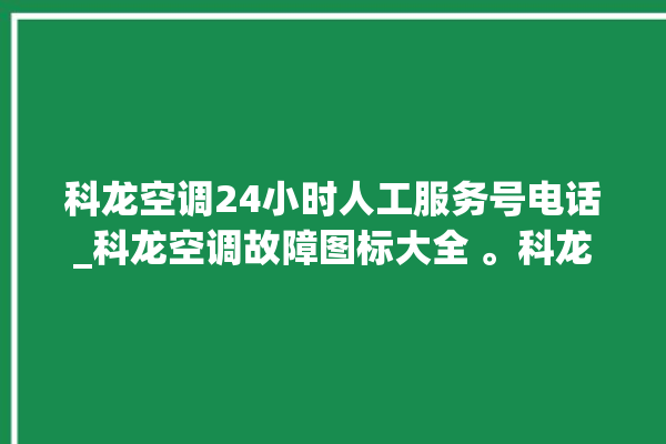 科龙空调24小时人工服务号电话_科龙空调故障图标大全 。科龙