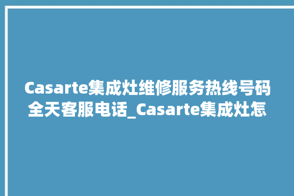 Casarte集成灶维修服务热线号码全天客服电话_Casarte集成灶怎么调火 。服务热线