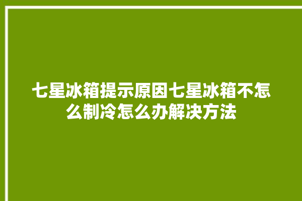 七星冰箱提示原因七星冰箱不怎么制冷怎么办解决方法