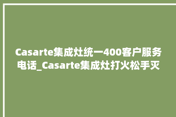 Casarte集成灶统一400客户服务电话_Casarte集成灶打火松手灭 。服务电话