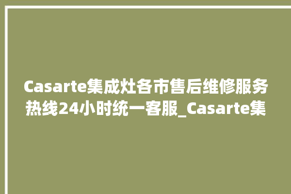 Casarte集成灶各市售后维修服务热线24小时统一客服_Casarte集成灶保修多少年 。客服