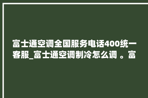 富士通空调全国服务电话400统一客服_富士通空调制冷怎么调 。富士通