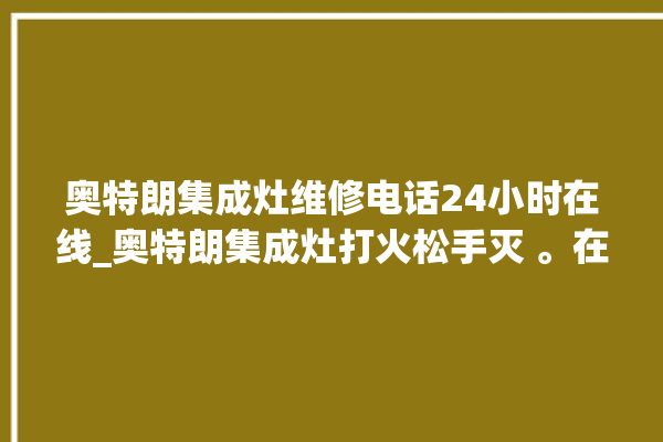 奥特朗集成灶维修电话24小时在线_奥特朗集成灶打火松手灭 。在线