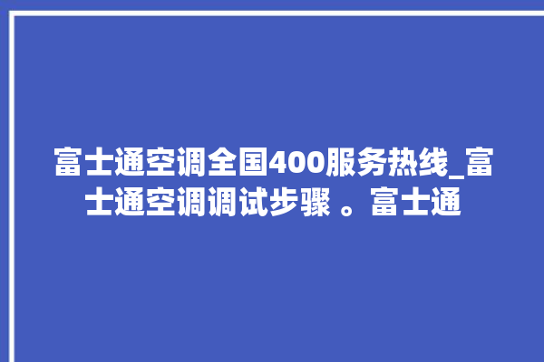 富士通空调全国400服务热线_富士通空调调试步骤 。富士通