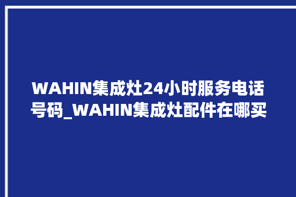 WAHIN集成灶24小时服务电话号码_WAHIN集成灶配件在哪买 。电话号码