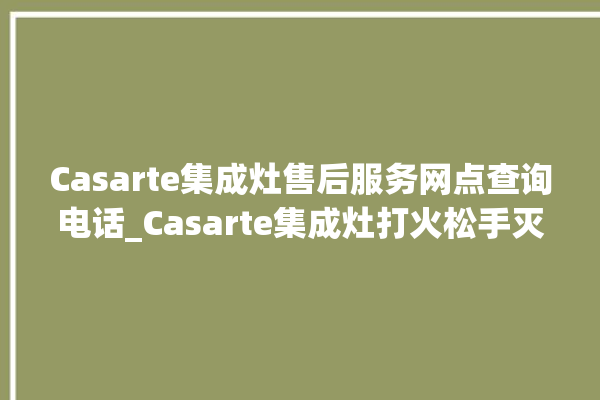 Casarte集成灶售后服务网点查询电话_Casarte集成灶打火松手灭 。售后