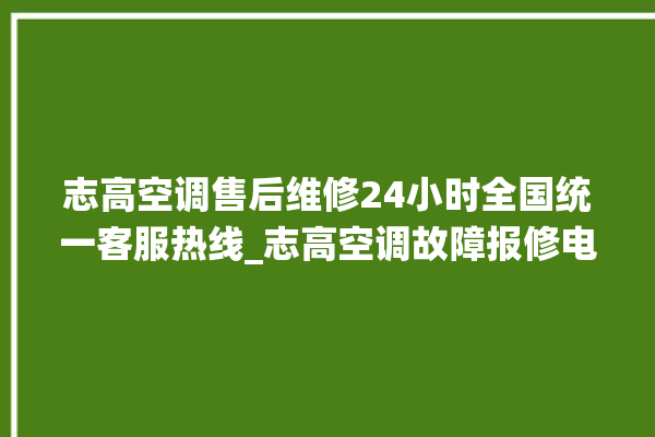 志高空调售后维修24小时全国统一客服热线_志高空调故障报修电话是多少 。志高