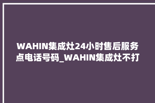 WAHIN集成灶24小时售后服务点电话号码_WAHIN集成灶不打火原因 。电话号码