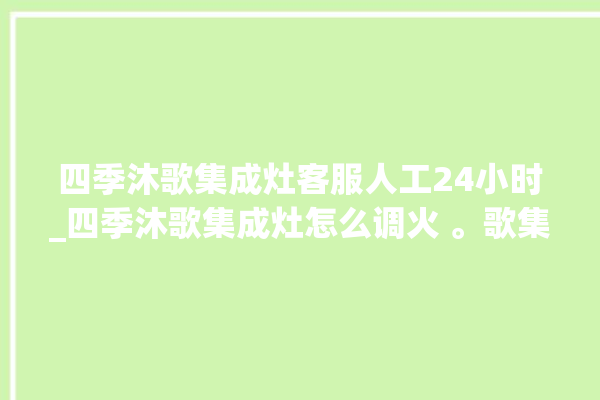 四季沐歌集成灶客服人工24小时_四季沐歌集成灶怎么调火 。歌集