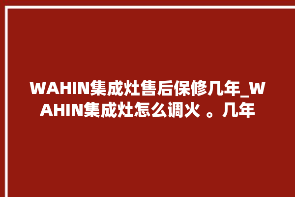 WAHIN集成灶售后保修几年_WAHIN集成灶怎么调火 。几年