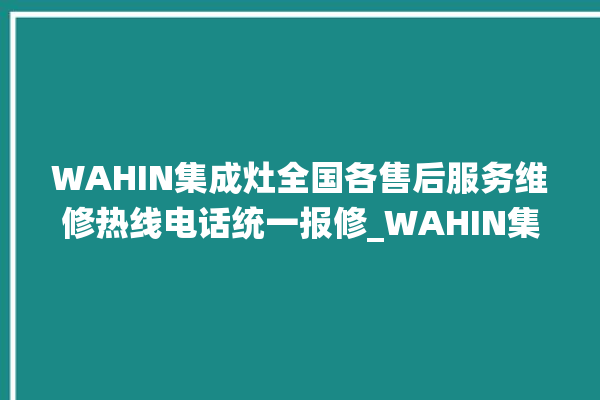 WAHIN集成灶全国各售后服务维修热线电话统一报修_WAHIN集成灶打火松手灭 。热线电话