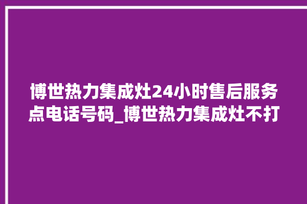 博世热力集成灶24小时售后服务点电话号码_博世热力集成灶不打火原因 。热力