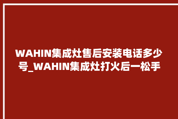 WAHIN集成灶售后安装电话多少号_WAHIN集成灶打火后一松手就灭 。售后