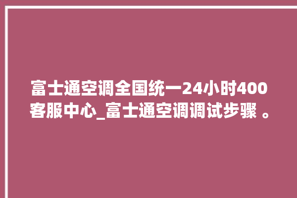 富士通空调全国统一24小时400客服中心_富士通空调调试步骤 。富士通