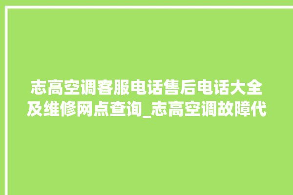 志高空调客服电话售后电话大全及维修网点查询_志高空调故障代码E01 。志高