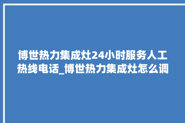 博世热力集成灶24小时服务人工热线电话_博世热力集成灶怎么调火 。热力