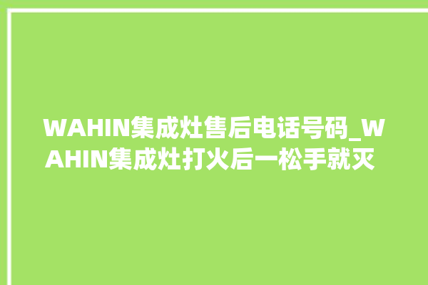 WAHIN集成灶售后电话号码_WAHIN集成灶打火后一松手就灭 。电话号码