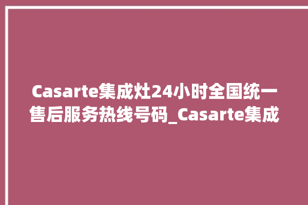 Casarte集成灶24小时全国统一售后服务热线号码_Casarte集成灶点火针更换方法 。服务热线