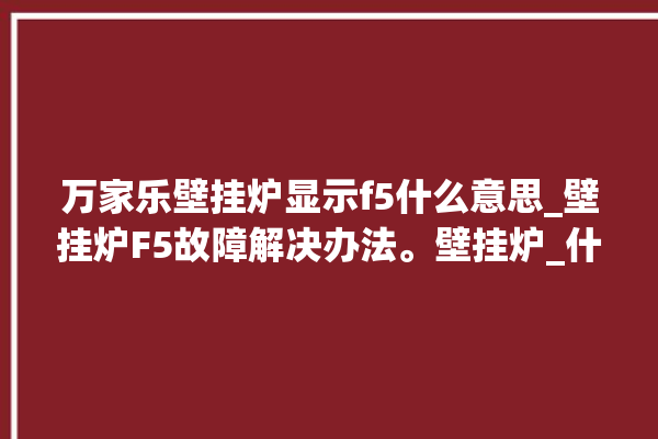 万家乐壁挂炉显示f5什么意思_壁挂炉F5故障解决办法。壁挂炉_什么意思